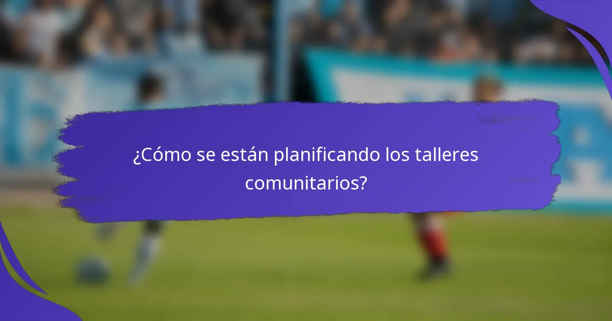 ¿Cómo se están planificando los talleres comunitarios?