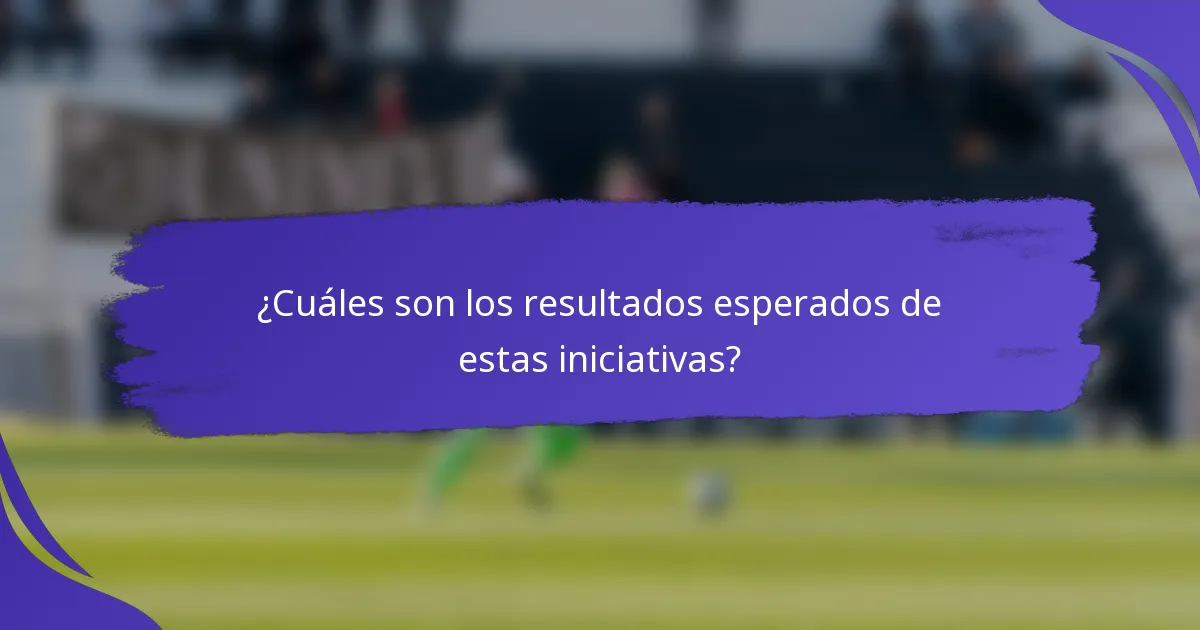 ¿Cuáles son los resultados esperados de estas iniciativas?