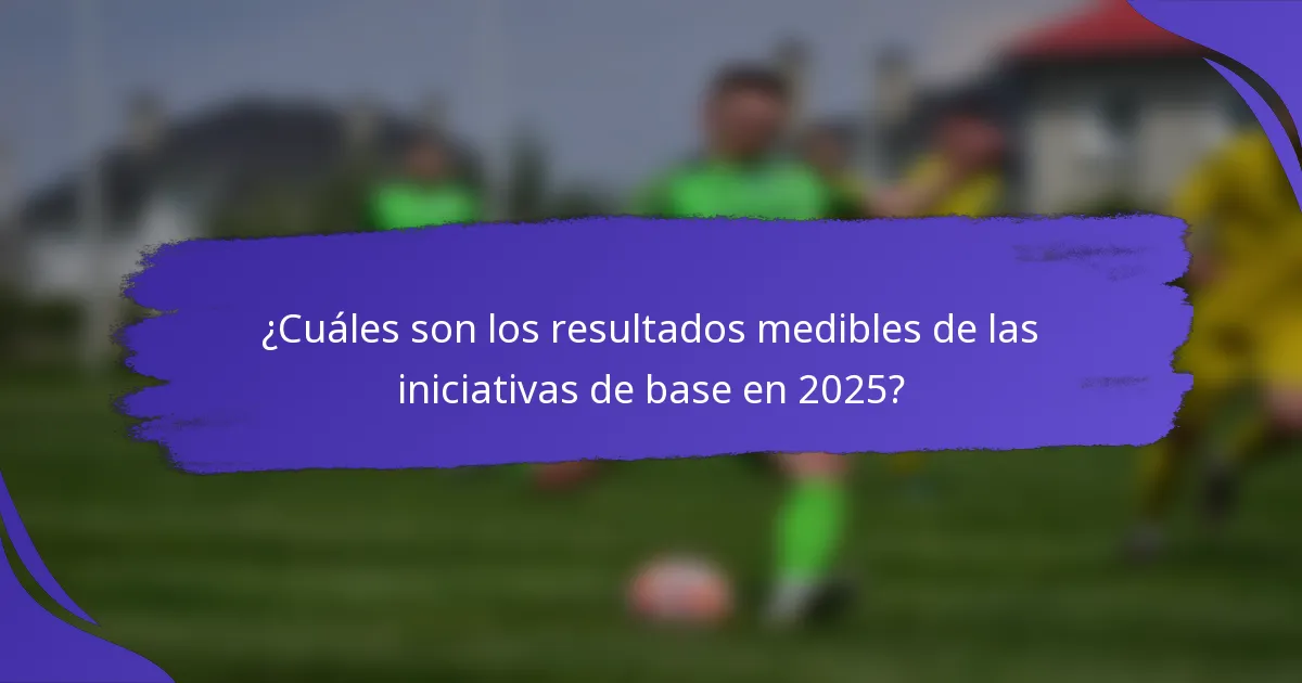 ¿Cuáles son los resultados medibles de las iniciativas de base en 2025?
